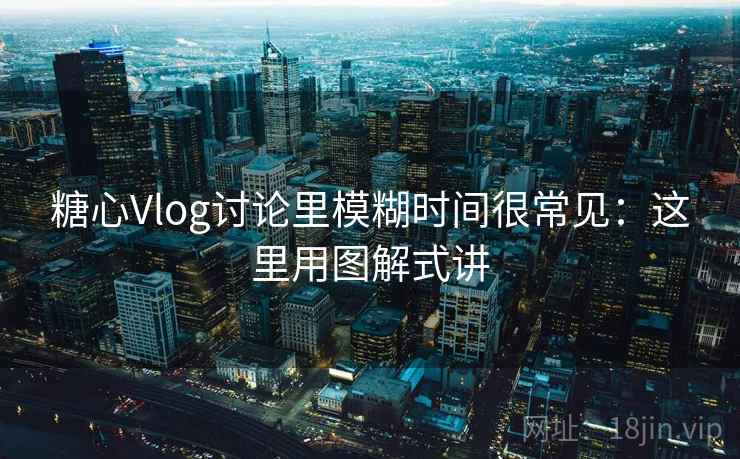 糖心Vlog讨论里模糊时间很常见：这里用图解式讲  第1张