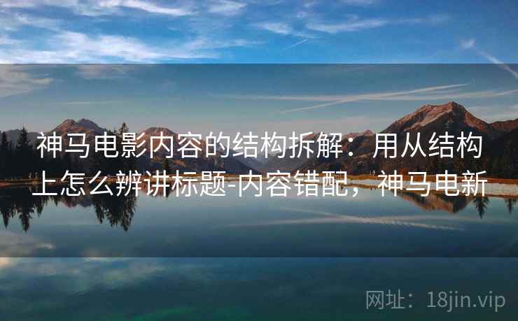 神马电影内容的结构拆解：用从结构上怎么辨讲标题-内容错配，神马电新  第1张
