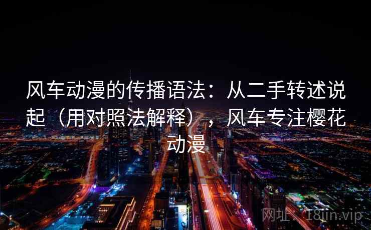 风车动漫的传播语法：从二手转述说起（用对照法解释），风车专注樱花动漫  第2张