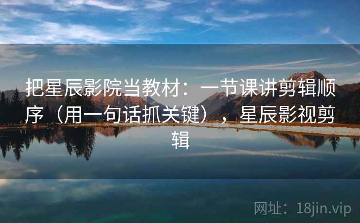 把星辰影院当教材：一节课讲剪辑顺序（用一句话抓关键），星辰影视剪辑  第1张