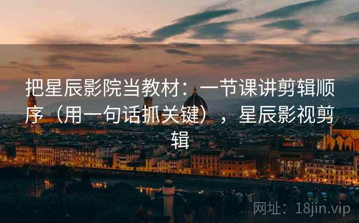 把星辰影院当教材：一节课讲剪辑顺序（用一句话抓关键），星辰影视剪辑  第2张