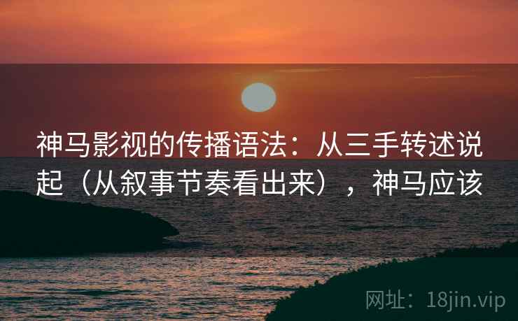 神马影视的传播语法：从三手转述说起（从叙事节奏看出来），神马应该  第2张