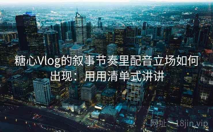 糖心Vlog的叙事节奏里配音立场如何出现：用用清单式讲讲  第1张