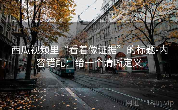 西瓜视频里“看着像证据”的标题-内容错配:给一个清晰定义 第2张 西瓜视频里“看着像证据”的标题-内容错配:给一个清晰定义 第2张